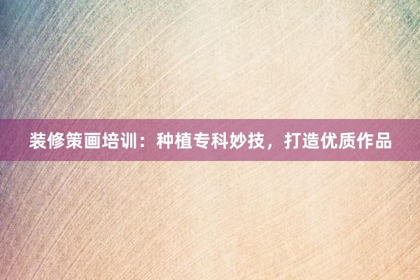 装修策画培训：种植专科妙技，打造优质作品