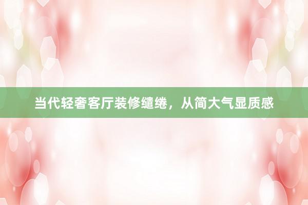 当代轻奢客厅装修缱绻，从简大气显质感