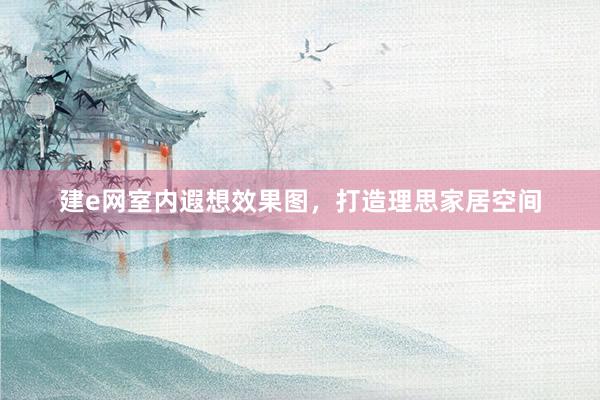 建e网室内遐想效果图，打造理思家居空间