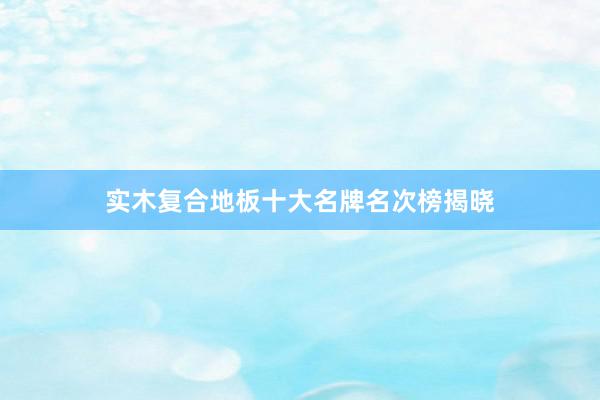 实木复合地板十大名牌名次榜揭晓