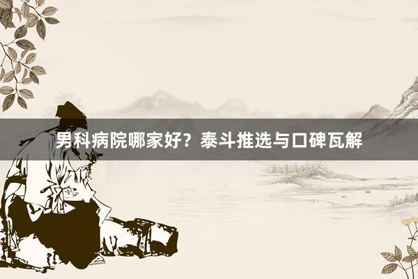 男科病院哪家好？泰斗推选与口碑瓦解