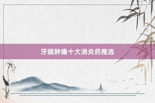 牙龈肿痛十大消炎药推选