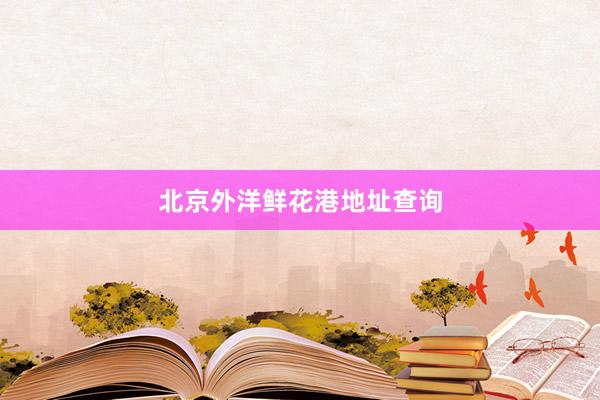 北京外洋鲜花港地址查询