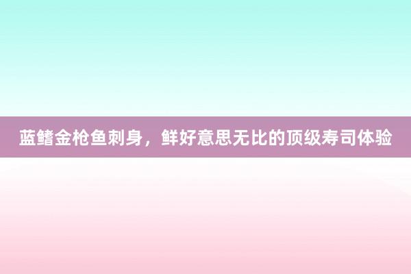 蓝鳍金枪鱼刺身，鲜好意思无比的顶级寿司体验