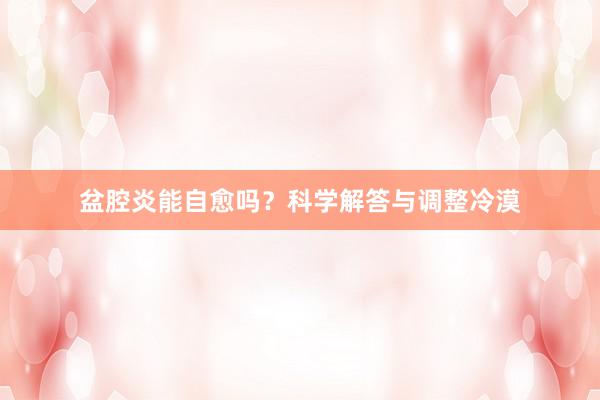 盆腔炎能自愈吗？科学解答与调整冷漠