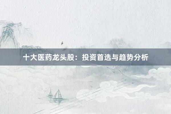 十大医药龙头股：投资首选与趋势分析